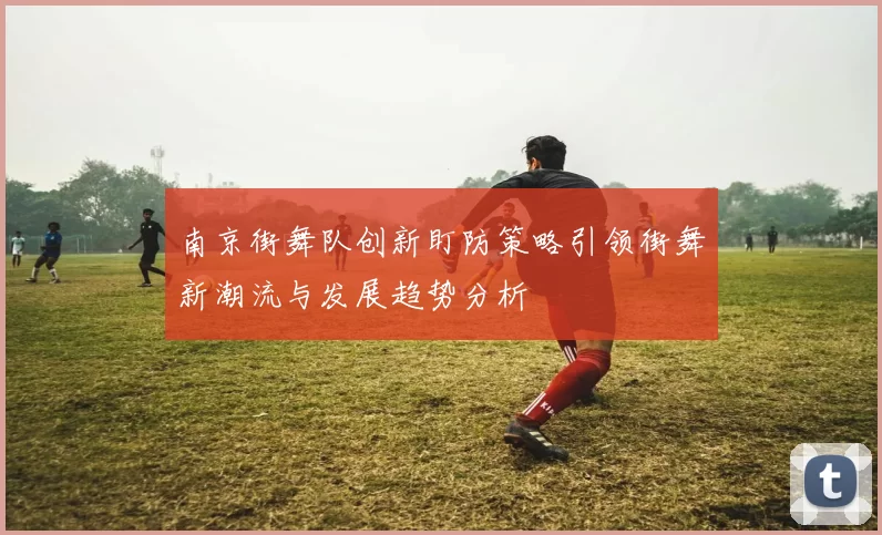 南京街舞队创新盯防策略引领街舞新潮流与发展趋势分析
