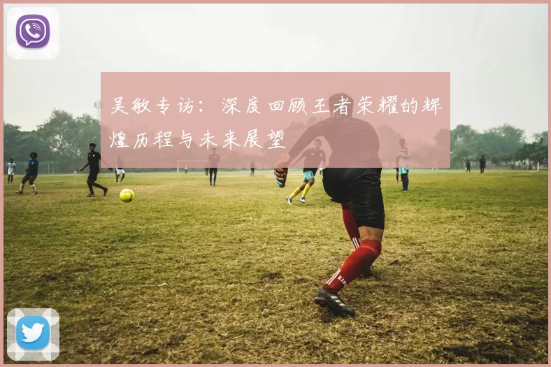 吴敏专访：深度回顾王者荣耀的辉煌历程与未来展望