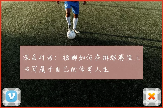 深度对话：杨娜如何在排球赛场上书写属于自己的传奇人生