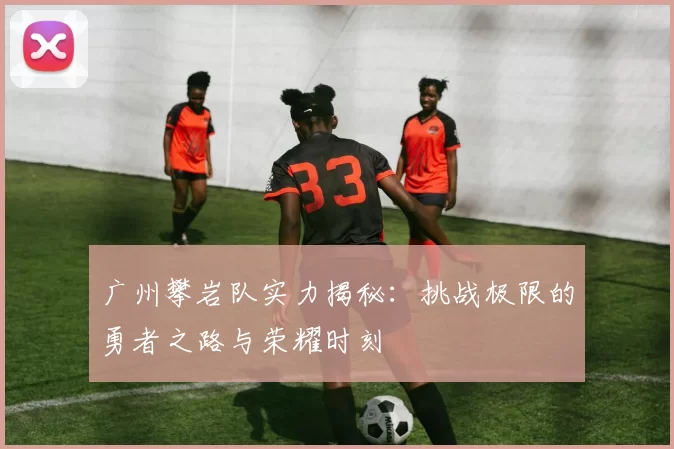 广州攀岩队实力揭秘：挑战极限的勇者之路与荣耀时刻