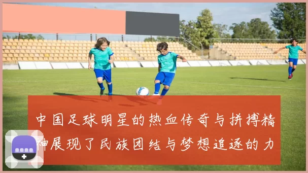 中国足球明星的热血传奇与拼搏精神展现了民族团结与梦想追逐的力量