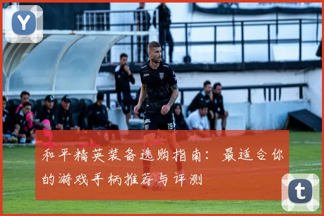 和平精英装备选购指南：最适合你的游戏手柄推荐与评测