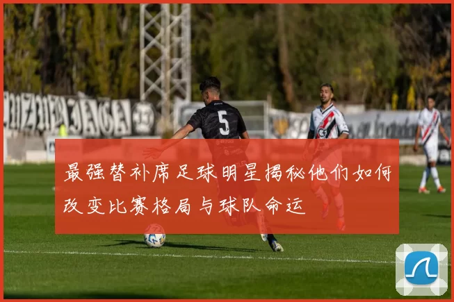 最强替补席足球明星揭秘他们如何改变比赛格局与球队命运