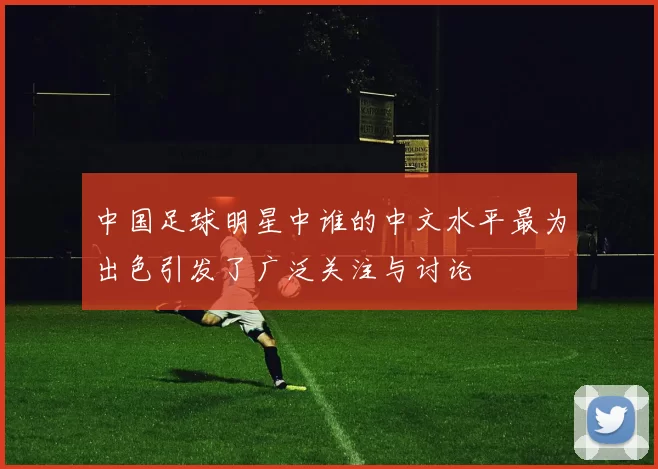 中国足球明星中谁的中文水平最为出色引发了广泛关注与讨论