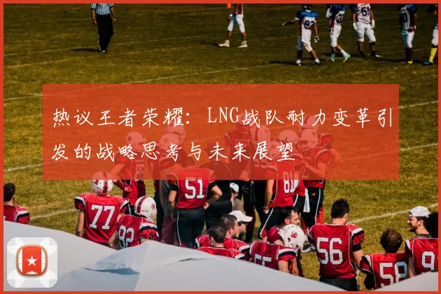 热议王者荣耀：LNG战队耐力变革引发的战略思考与未来展望