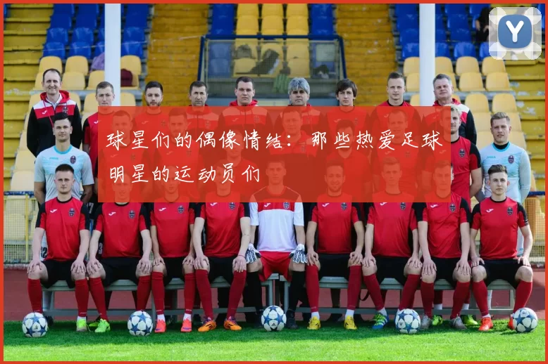 球星们的偶像情结：那些热爱足球明星的运动员们
