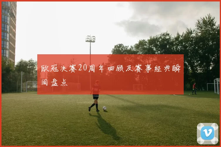 欧冠决赛20周年回顾及赛事经典瞬间盘点