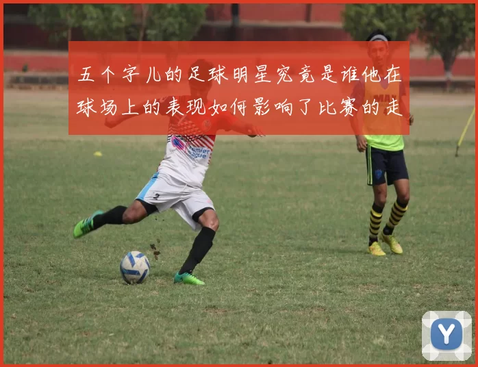 五个字儿的足球明星究竟是谁他在球场上的表现如何影响了比赛的走向