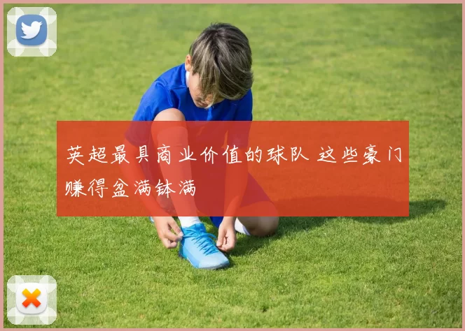 英超最具商业价值的球队 这些豪门赚得盆满钵满