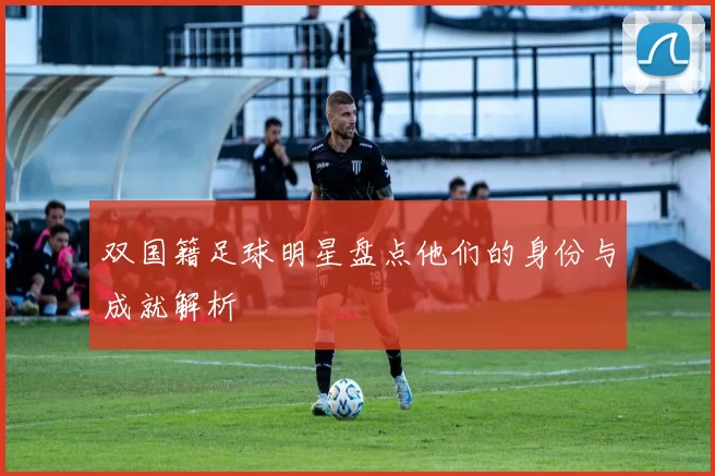双国籍足球明星盘点他们的身份与成就解析