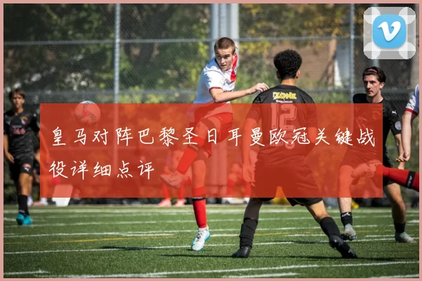 皇马对阵巴黎圣日耳曼欧冠关键战役详细点评