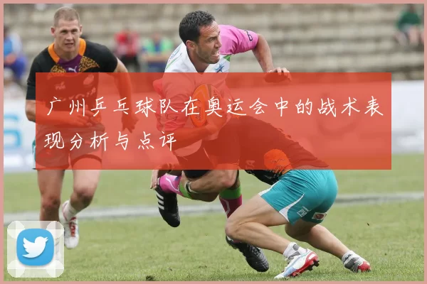 广州乒乓球队在奥运会中的战术表现分析与点评