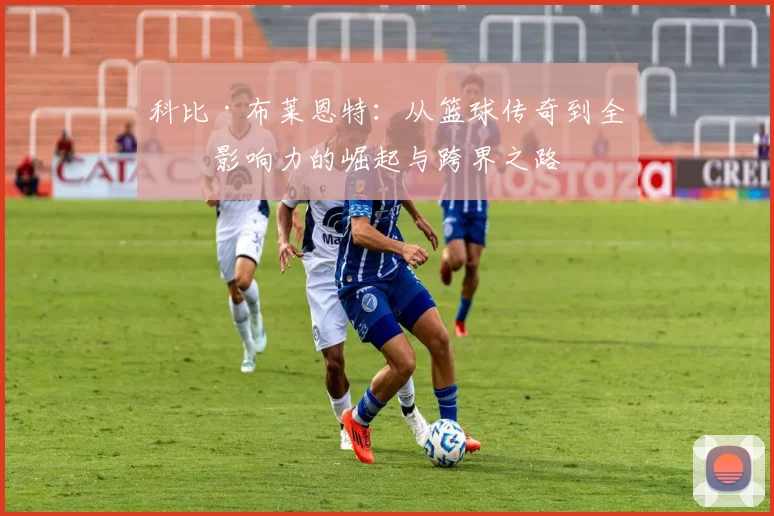 科比·布莱恩特：从篮球传奇到全球影响力的崛起与跨界之路