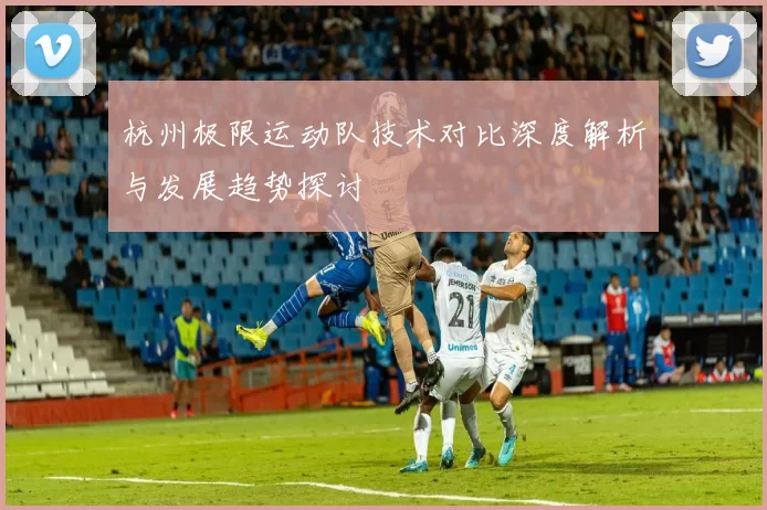 杭州极限运动队技术对比深度解析与发展趋势探讨