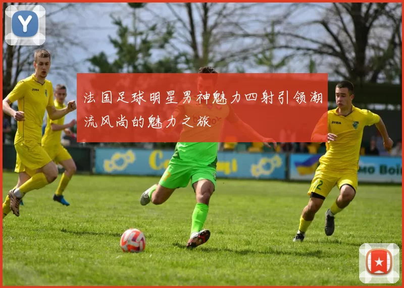 法国足球明星男神魅力四射引领潮流风尚的魅力之旅