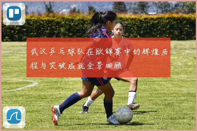 武汉乒乓球队在欧锦赛中的辉煌历程与突破成就全景回顾