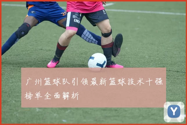 广州篮球队引领最新篮球技术十强榜单全面解析