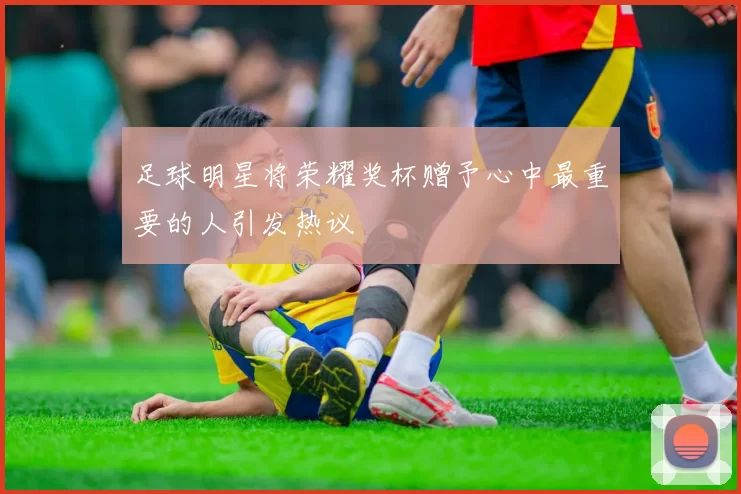 足球明星将荣耀奖杯赠予心中最重要的人引发热议