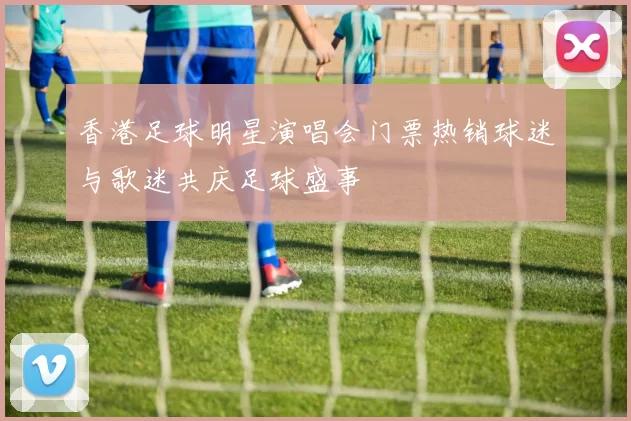 香港足球明星演唱会门票热销球迷与歌迷共庆足球盛事