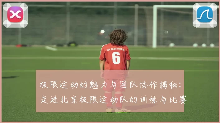 极限运动的魅力与团队协作揭秘：走进北京极限运动队的训练与比赛