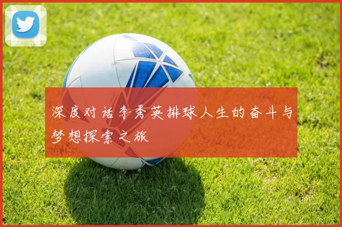 深度对话李秀英排球人生的奋斗与梦想探索之旅