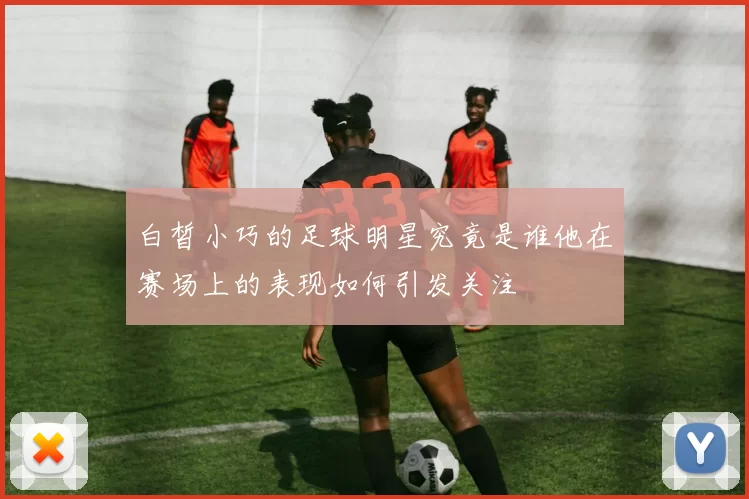 白皙小巧的足球明星究竟是谁他在赛场上的表现如何引发关注