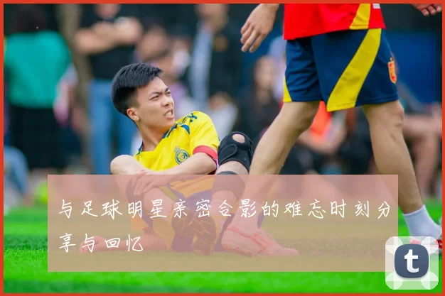 与足球明星亲密合影的难忘时刻分享与回忆