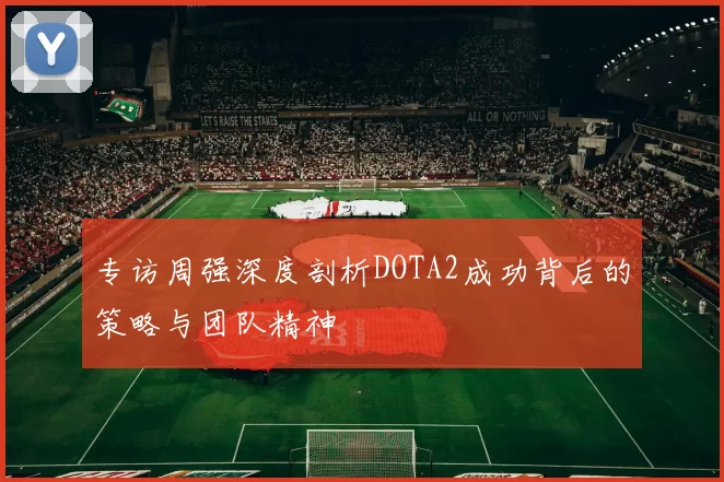 专访周强深度剖析DOTA2成功背后的策略与团队精神