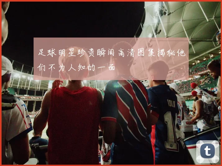 足球明星珍贵瞬间高清图集揭秘他们不为人知的一面