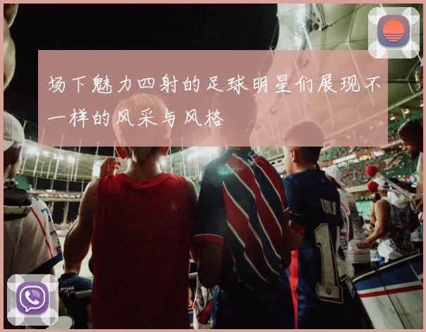 场下魅力四射的足球明星们展现不一样的风采与风格