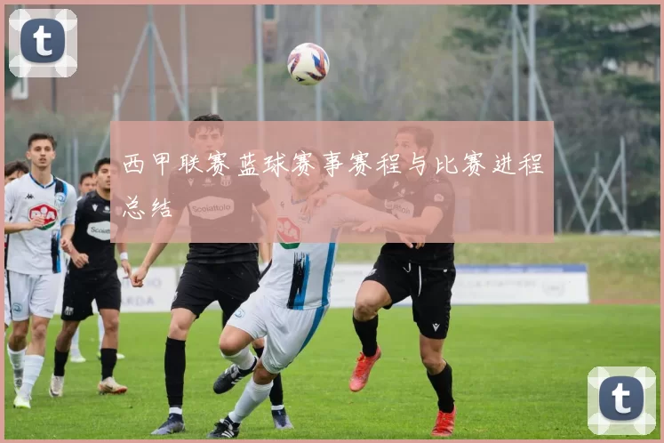 西甲联赛蓝球赛事赛程与比赛进程总结