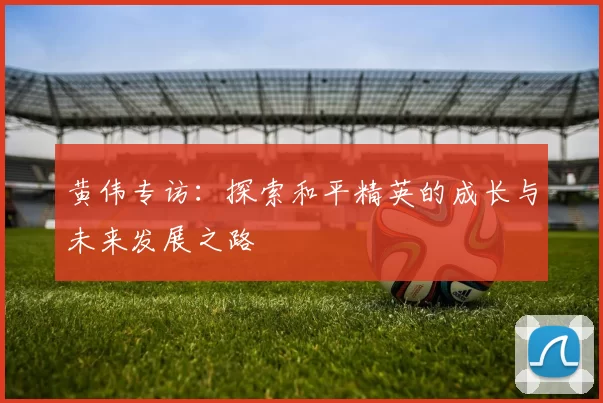 黄伟专访：探索和平精英的成长与未来发展之路