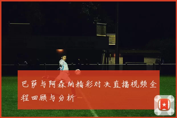 巴萨与阿森纳精彩对决直播视频全程回顾与分析