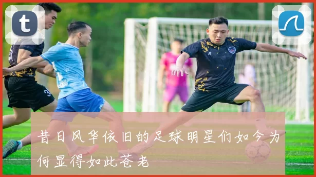 昔日风华依旧的足球明星们如今为何显得如此苍老