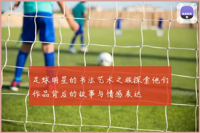 足球明星的书法艺术之旅探索他们作品背后的故事与情感表达