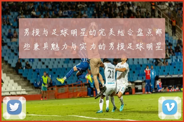男模与足球明星的完美结合盘点那些兼具魅力与实力的男模足球明星