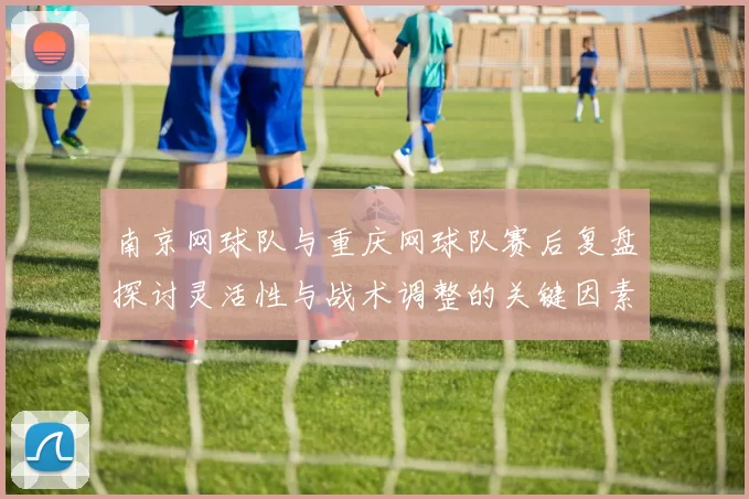 南京网球队与重庆网球队赛后复盘探讨灵活性与战术调整的关键因素