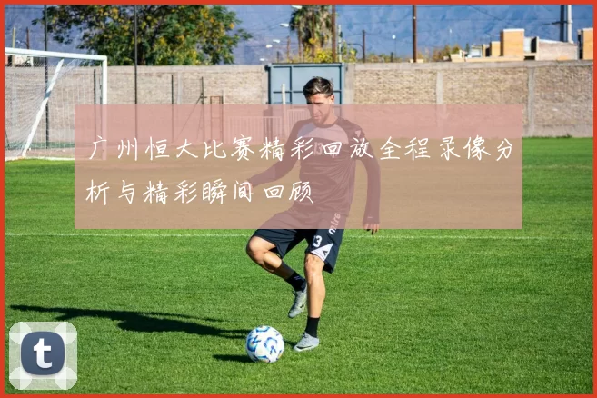 广州恒大比赛精彩回放全程录像分析与精彩瞬间回顾