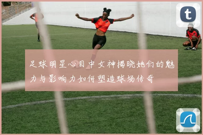足球明星心目中女神揭晓她们的魅力与影响力如何塑造球场传奇