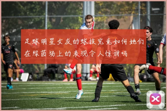 足球明星女友的球技究竟如何她们在绿茵场上的表现令人惊讶吗