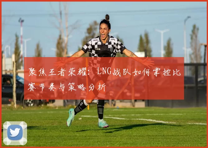 聚焦王者荣耀：LNG战队如何掌控比赛节奏与策略分析