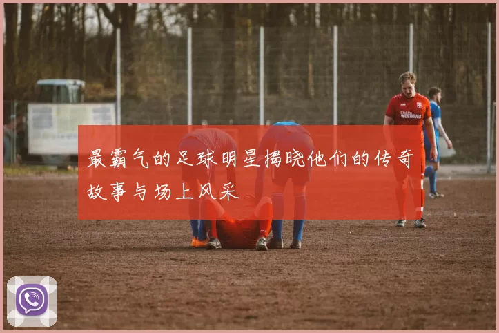 最霸气的足球明星揭晓他们的传奇故事与场上风采
