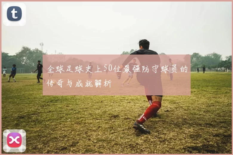 全球足球史上50位最强防守球员的传奇与成就解析