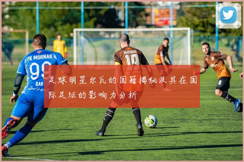足球明星尔瓦的国籍揭秘及其在国际足坛的影响力分析