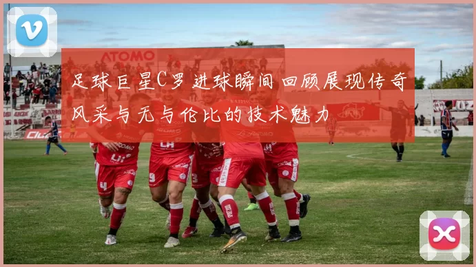 足球巨星C罗进球瞬间回顾展现传奇风采与无与伦比的技术魅力