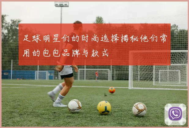 足球明星们的时尚选择揭秘他们常用的包包品牌与款式