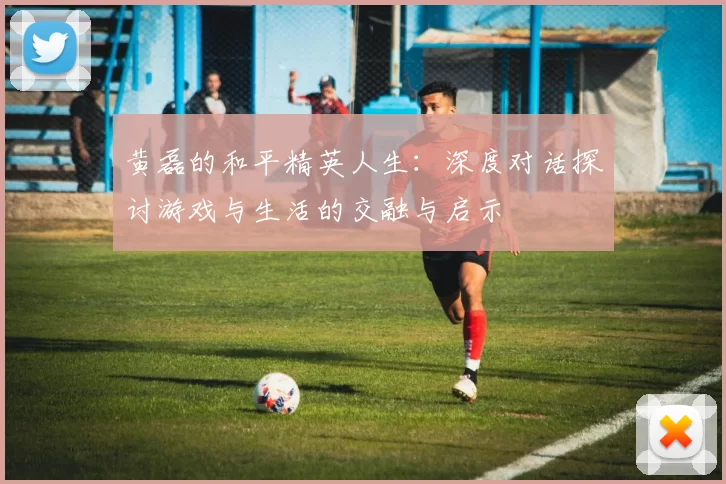 黄磊的和平精英人生：深度对话探讨游戏与生活的交融与启示
