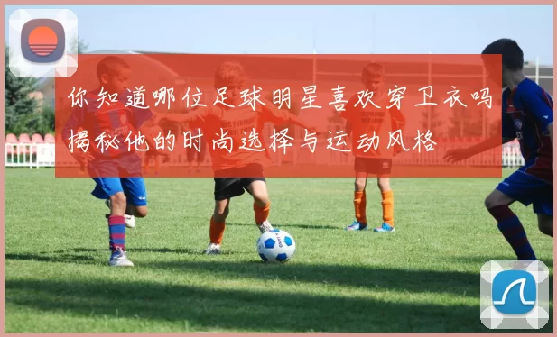 你知道哪位足球明星喜欢穿卫衣吗揭秘他的时尚选择与运动风格