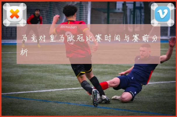 马竞对皇马欧冠比赛时间与赛前分析