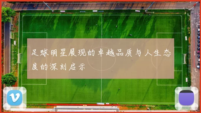 足球明星展现的卓越品质与人生态度的深刻启示